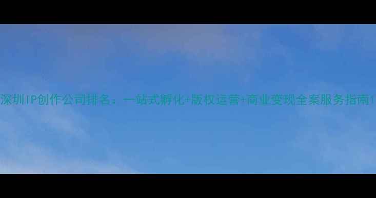 图片 深圳IP创作公司排名：一站式孵化+版权运营+商业变现全案服务指南1