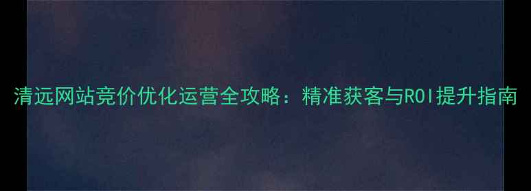 图片 清远网站竞价优化运营全攻略：精准获客与ROI提升指南