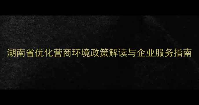 图片 湖南省优化营商环境政策解读与企业服务指南