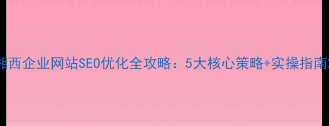 图片 湘西企业网站SEO优化全攻略：5大核心策略+实操指南2