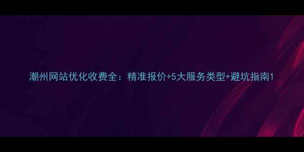 图片 潮州网站优化收费全：精准报价+5大服务类型+避坑指南1
