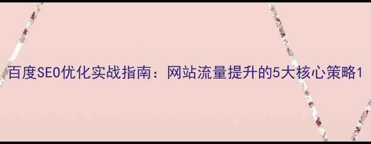 图片 百度SEO优化实战指南：网站流量提升的5大核心策略1