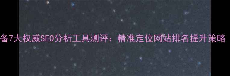 图片 百度SEO优化必备7大权威SEO分析工具测评：精准定位网站排名提升策略（含实操案例）