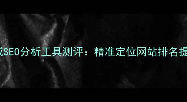 图片 百度SEO优化必备7大权威SEO分析工具测评：精准定位网站排名提升策略（含实操案例）2
