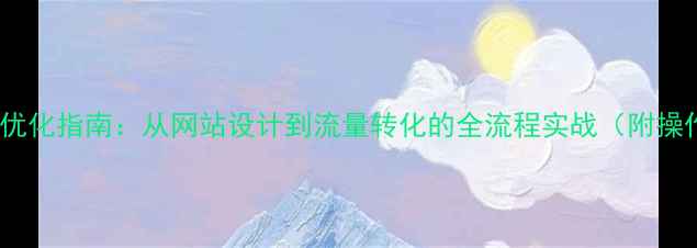 图片 百度SEO优化指南：从网站设计到流量转化的全流程实战（附操作模板）