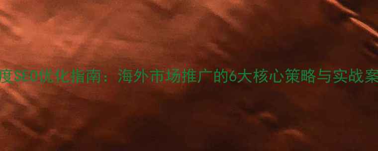 图片 百度SEO优化指南：海外市场推广的6大核心策略与实战案例