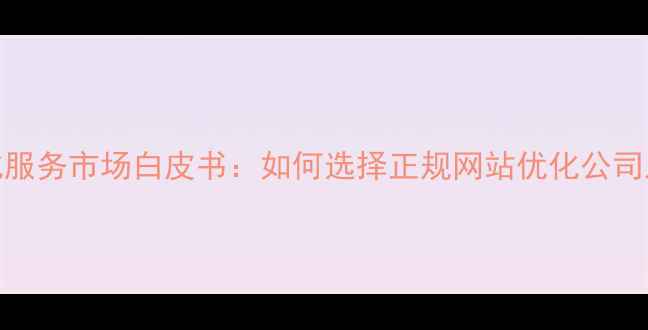 图片 百度SEO优化服务市场白皮书：如何选择正规网站优化公司及避坑指南2