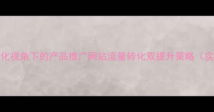 图片 百度SEO优化视角下的产品推广网站流量转化双提升策略（实战指南）2