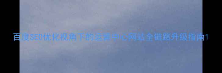 图片 百度SEO优化视角下的运营中心网站全链路升级指南1