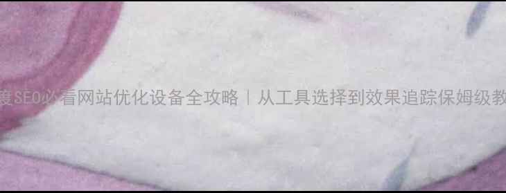 图片 百度SEO必看网站优化设备全攻略｜从工具选择到效果追踪保姆级教程