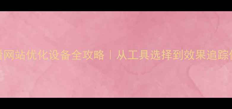图片 百度SEO必看网站优化设备全攻略｜从工具选择到效果追踪保姆级教程1