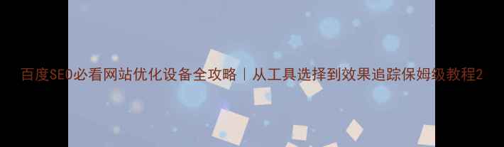 图片 百度SEO必看网站优化设备全攻略｜从工具选择到效果追踪保姆级教程2