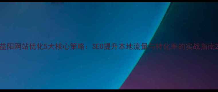 图片 益阳网站优化5大核心策略：SEO提升本地流量与转化率的实战指南2