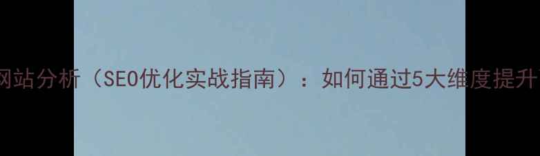 图片 竞争对手网站分析（SEO优化实战指南）：如何通过5大维度提升百度排名1
