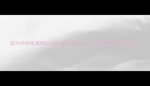 图片 绍兴柯桥电商网站设计全流程指南：从架构搭建到流量转化