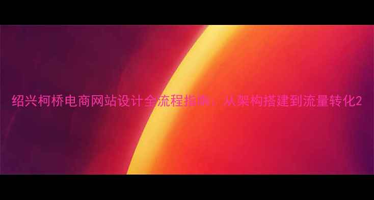 图片 绍兴柯桥电商网站设计全流程指南：从架构搭建到流量转化2