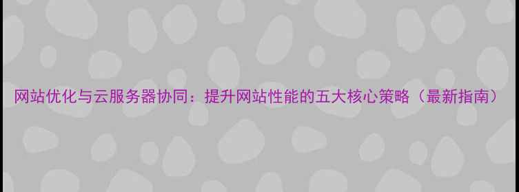 图片 网站优化与云服务器协同：提升网站性能的五大核心策略（最新指南）