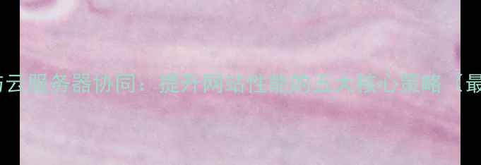 图片 网站优化与云服务器协同：提升网站性能的五大核心策略（最新指南）2