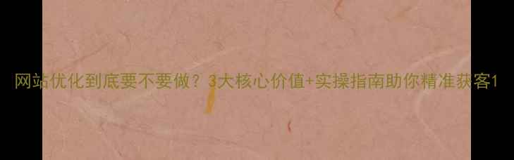 图片 网站优化到底要不要做？3大核心价值+实操指南助你精准获客1