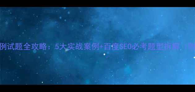 图片 网站优化实例试题全攻略：5大实战案例+百度SEO必考题型拆解（附高频考点）