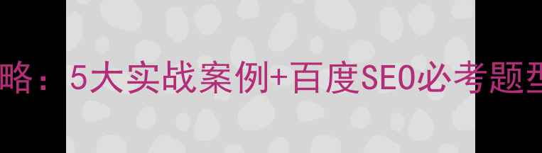 图片 网站优化实例试题全攻略：5大实战案例+百度SEO必考题型拆解（附高频考点）1