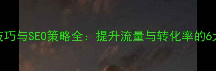 图片 网站优化技巧与SEO策略全：提升流量与转化率的6大核心方法