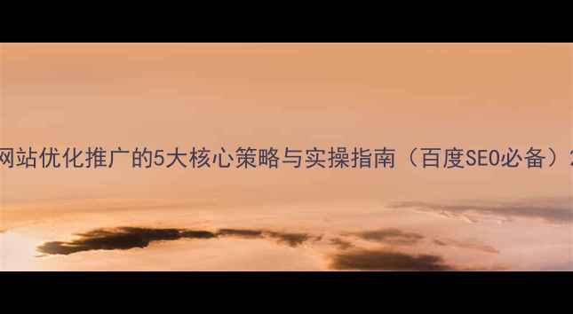 图片 网站优化推广的5大核心策略与实操指南（百度SEO必备）2
