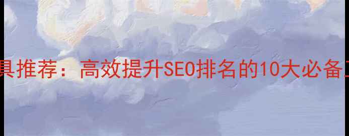 图片 网站优化设计工具推荐：高效提升SEO排名的10大必备工具及使用指南1