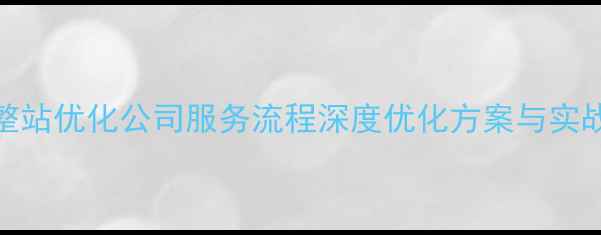 图片 网站整站优化公司服务流程深度优化方案与实战案例