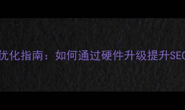 图片 网站服务器硬件优化指南：如何通过硬件升级提升SEO排名与用户体验