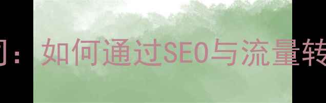 图片 网站获客优化公司：如何通过SEO与流量转化提升业务增长2