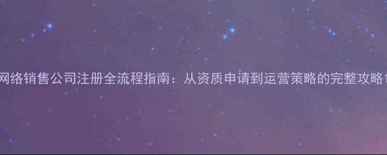 图片 网络销售公司注册全流程指南：从资质申请到运营策略的完整攻略1