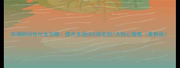 图片 芜湖网站优化全攻略：提升本地SEO排名的7大核心策略（最新版）