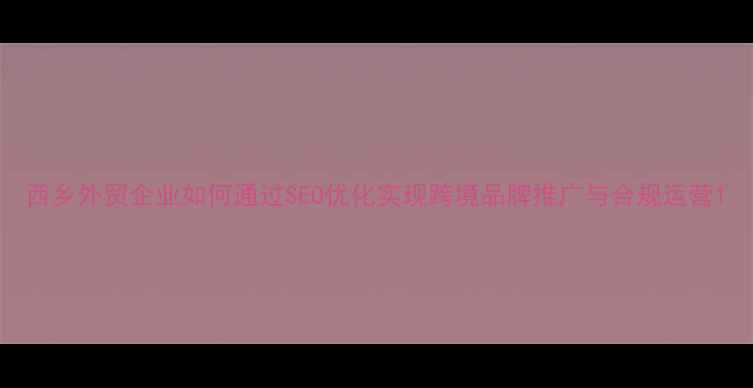 图片 西乡外贸企业如何通过SEO优化实现跨境品牌推广与合规运营1