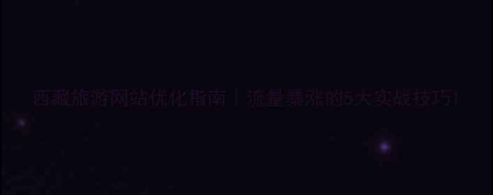 图片 西藏旅游网站优化指南｜流量暴涨的5大实战技巧1