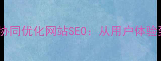 图片 设计总监与UX负责人如何协同优化网站SEO：从用户体验到流量转化的全链路策略1