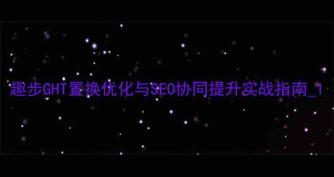 图片 趣步GHT置换优化与SEO协同提升实战指南_1