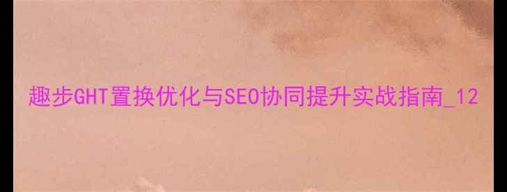图片 趣步GHT置换优化与SEO协同提升实战指南_12