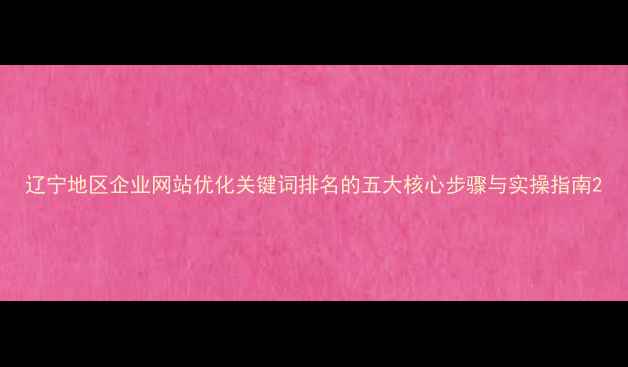 图片 辽宁地区企业网站优化关键词排名的五大核心步骤与实操指南2