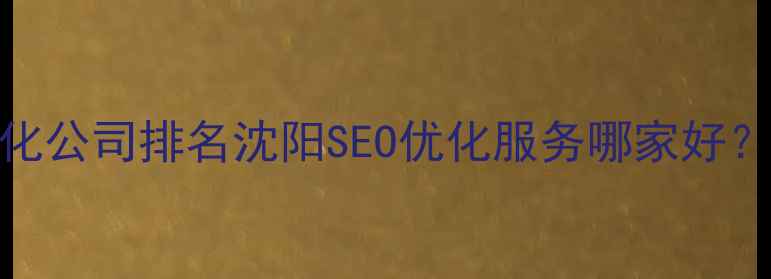 图片 辽宁网站优化公司排名沈阳SEO优化服务哪家好？附避坑指南