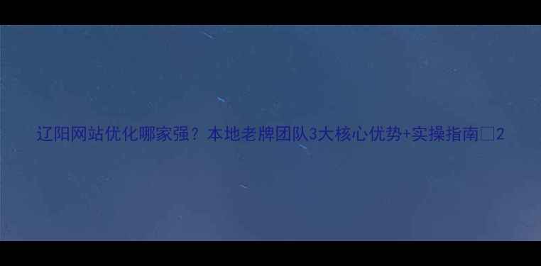图片 辽阳网站优化哪家强？本地老牌团队3大核心优势+实操指南🔥2