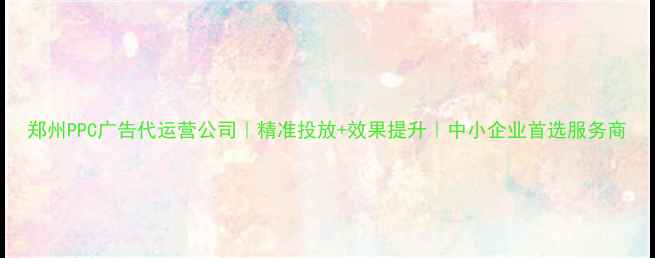 图片 郑州PPC广告代运营公司｜精准投放+效果提升｜中小企业首选服务商