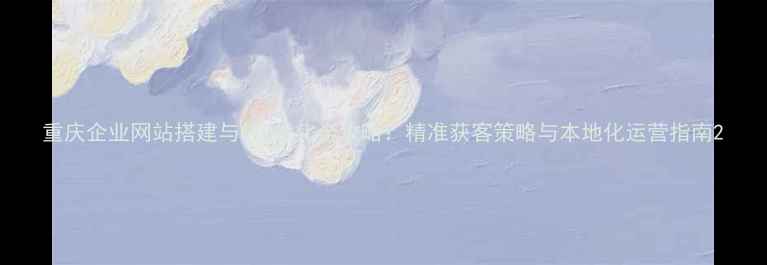 图片 重庆企业网站搭建与SEO优化全攻略：精准获客策略与本地化运营指南2