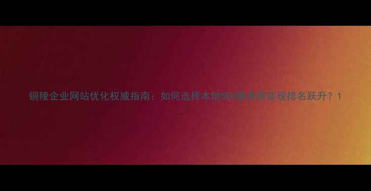 图片 铜陵企业网站优化权威指南：如何选择本地SEO服务商实现排名跃升？1