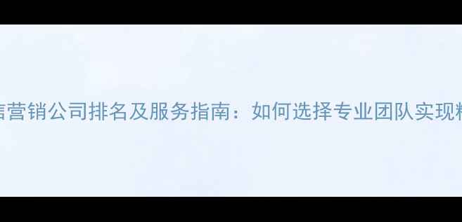 图片 长沙微信营销公司排名及服务指南：如何选择专业团队实现精准获客