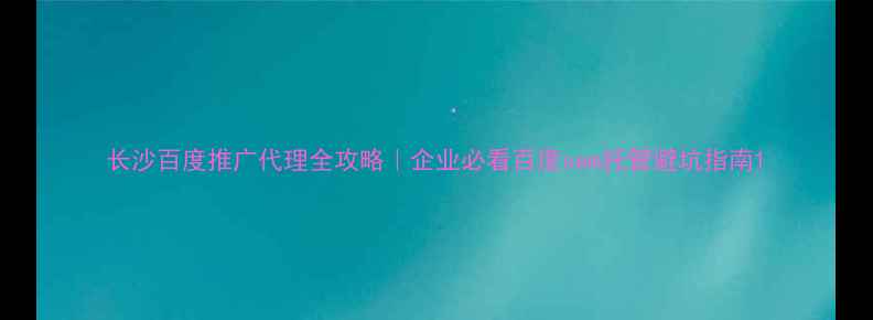 图片 长沙百度推广代理全攻略｜企业必看百度sem托管避坑指南1