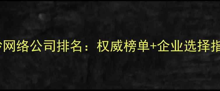图片 长沙网络公司排名：权威榜单+企业选择指南1