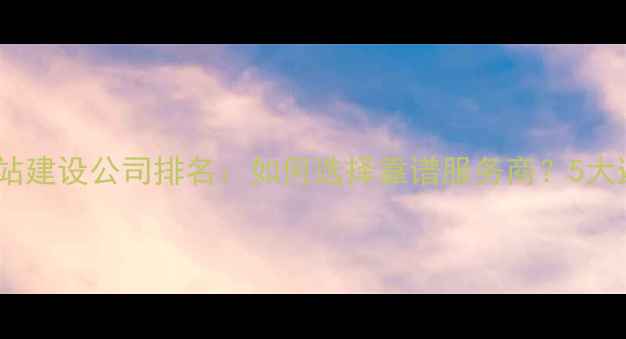 图片 阿克苏网站建设公司排名：如何选择靠谱服务商？5大避坑指南2