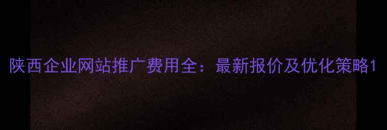图片 陕西企业网站推广费用全：最新报价及优化策略1