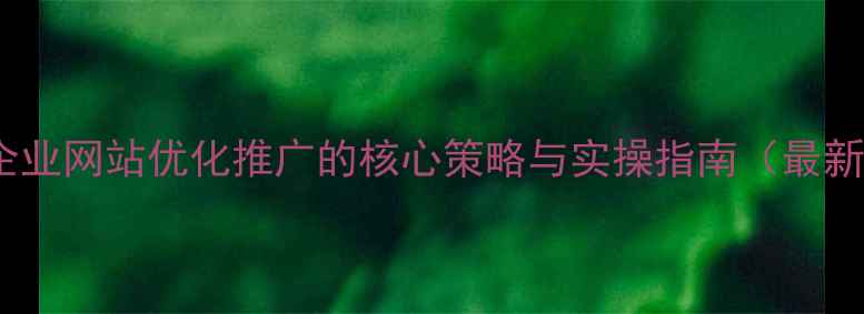 图片 顺义企业网站优化推广的核心策略与实操指南（最新版）2
